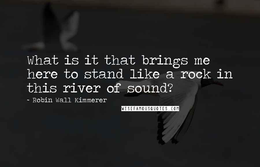 Robin Wall Kimmerer Quotes: What is it that brings me here to stand like a rock in this river of sound?