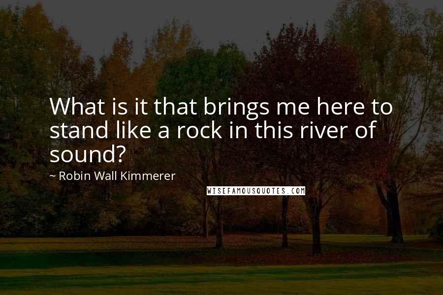 Robin Wall Kimmerer Quotes: What is it that brings me here to stand like a rock in this river of sound?
