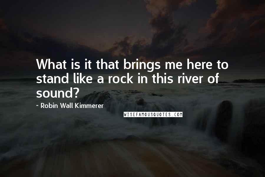 Robin Wall Kimmerer Quotes: What is it that brings me here to stand like a rock in this river of sound?