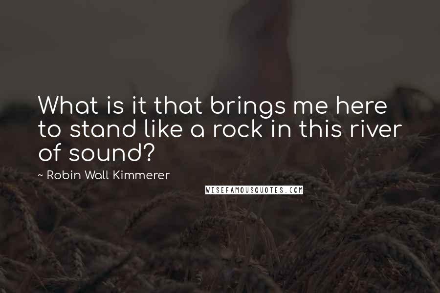 Robin Wall Kimmerer Quotes: What is it that brings me here to stand like a rock in this river of sound?