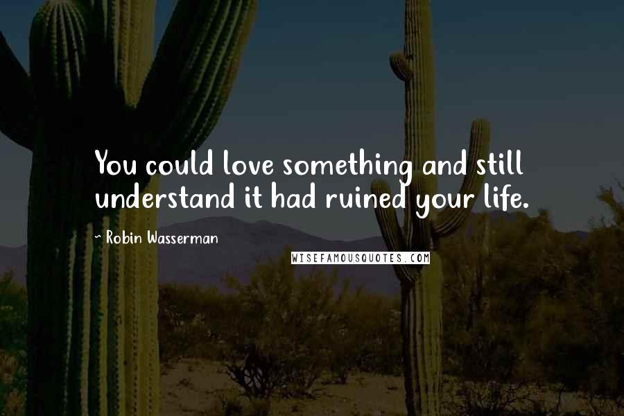 Robin Wasserman Quotes: You could love something and still understand it had ruined your life.