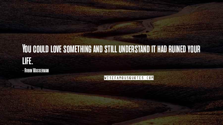 Robin Wasserman Quotes: You could love something and still understand it had ruined your life.