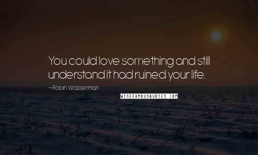 Robin Wasserman Quotes: You could love something and still understand it had ruined your life.