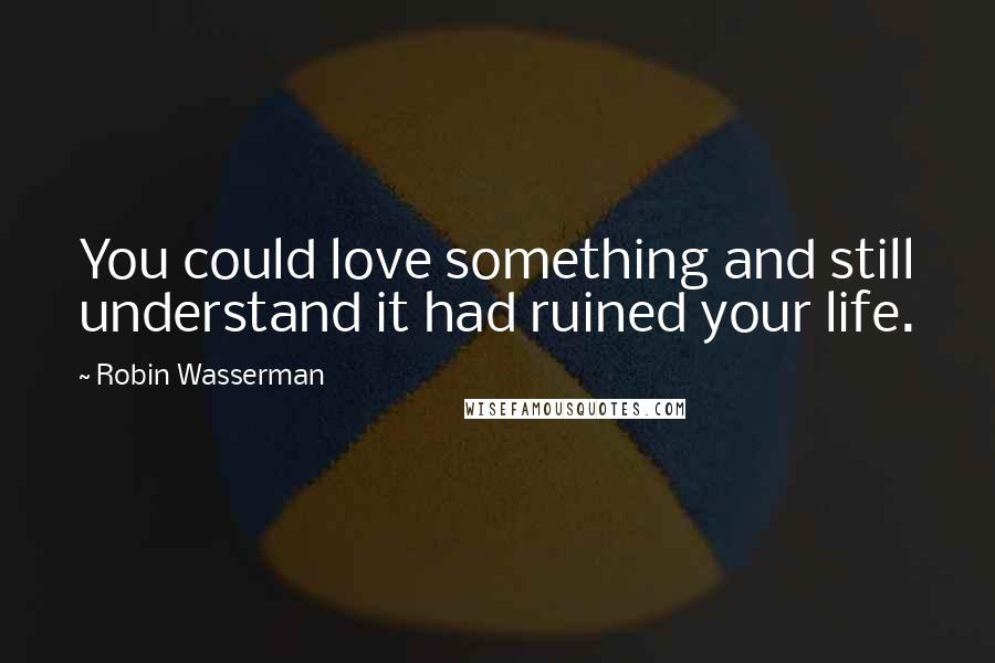 Robin Wasserman Quotes: You could love something and still understand it had ruined your life.