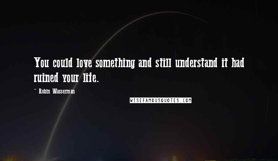 Robin Wasserman Quotes: You could love something and still understand it had ruined your life.