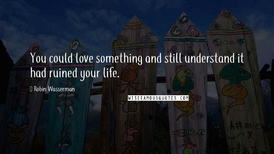 Robin Wasserman Quotes: You could love something and still understand it had ruined your life.