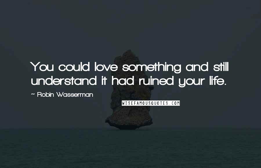 Robin Wasserman Quotes: You could love something and still understand it had ruined your life.