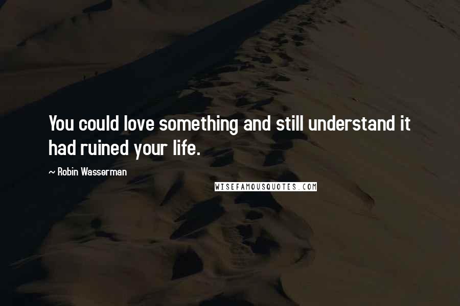 Robin Wasserman Quotes: You could love something and still understand it had ruined your life.