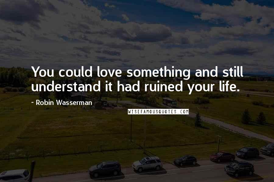 Robin Wasserman Quotes: You could love something and still understand it had ruined your life.