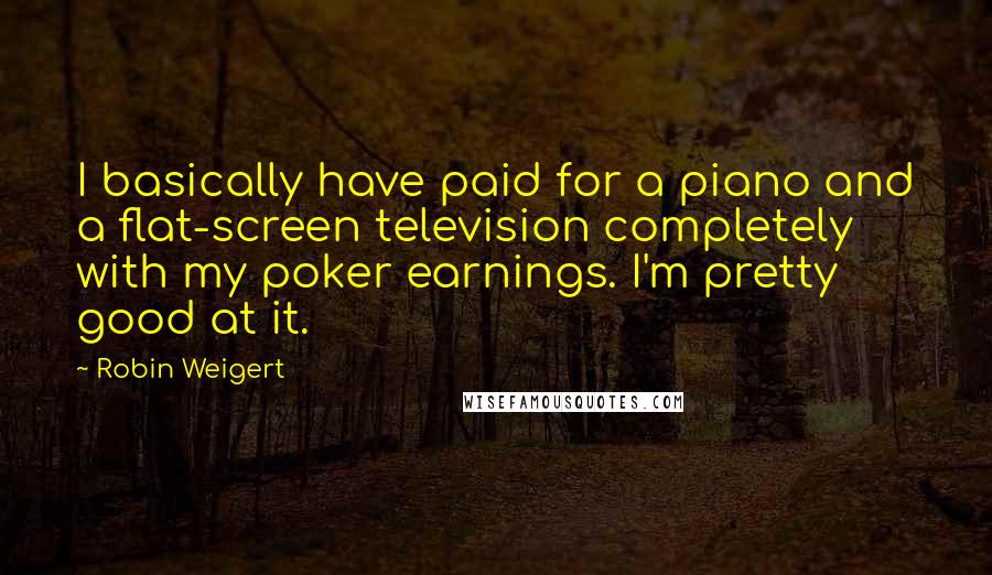 Robin Weigert Quotes: I basically have paid for a piano and a flat-screen television completely with my poker earnings. I'm pretty good at it.