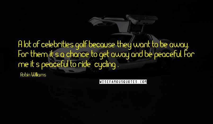 Robin Williams Quotes: A lot of celebrities golf because they want to be away. For them it's a chance to get away and be peaceful. For me it's peaceful to ride [cycling].