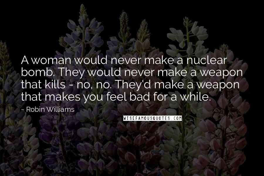 Robin Williams Quotes: A woman would never make a nuclear bomb. They would never make a weapon that kills - no, no. They'd make a weapon that makes you feel bad for a while.