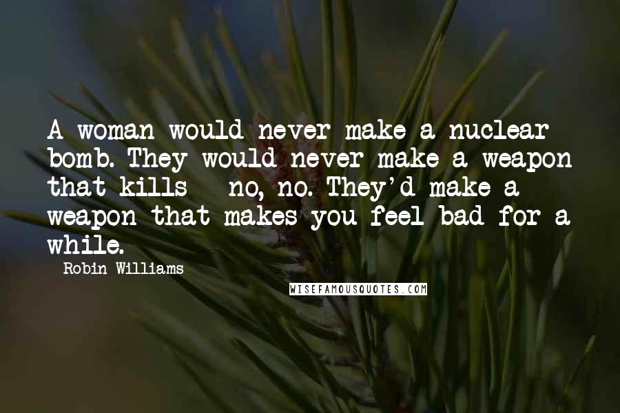 Robin Williams Quotes: A woman would never make a nuclear bomb. They would never make a weapon that kills - no, no. They'd make a weapon that makes you feel bad for a while.