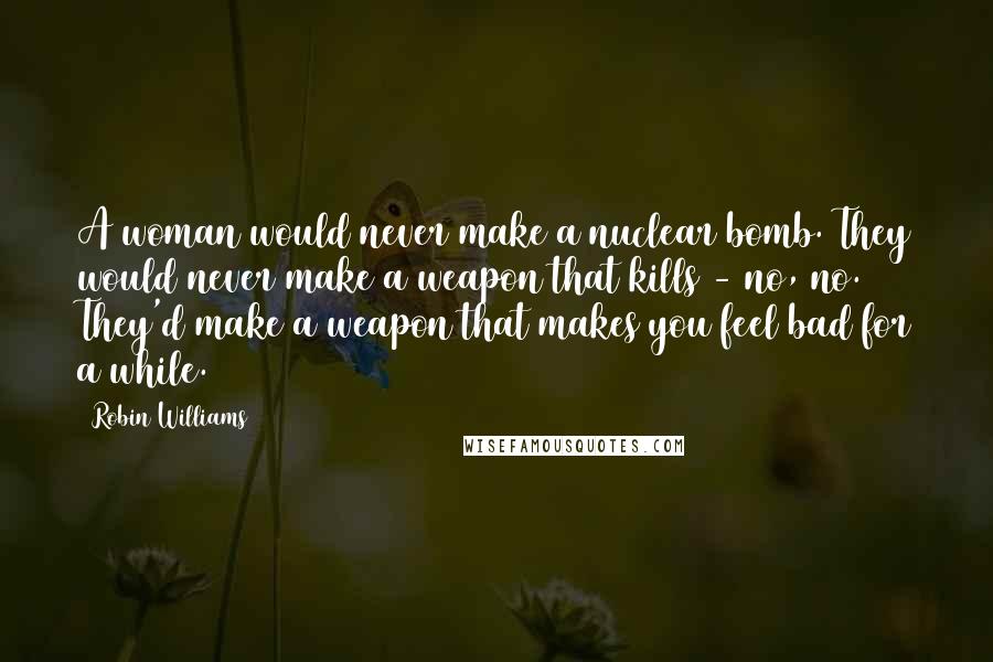 Robin Williams Quotes: A woman would never make a nuclear bomb. They would never make a weapon that kills - no, no. They'd make a weapon that makes you feel bad for a while.