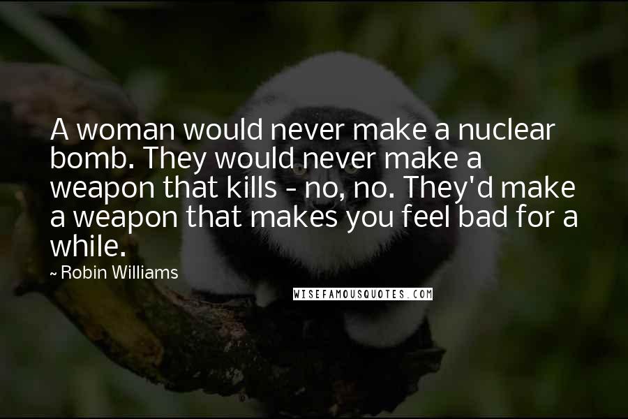 Robin Williams Quotes: A woman would never make a nuclear bomb. They would never make a weapon that kills - no, no. They'd make a weapon that makes you feel bad for a while.