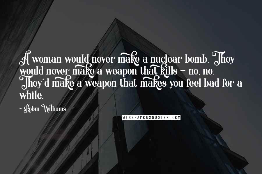 Robin Williams Quotes: A woman would never make a nuclear bomb. They would never make a weapon that kills - no, no. They'd make a weapon that makes you feel bad for a while.