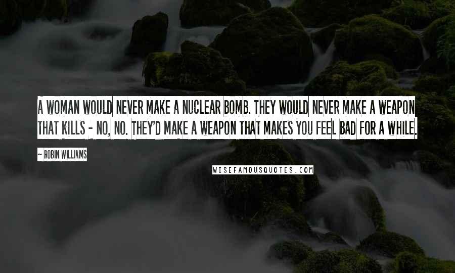 Robin Williams Quotes: A woman would never make a nuclear bomb. They would never make a weapon that kills - no, no. They'd make a weapon that makes you feel bad for a while.