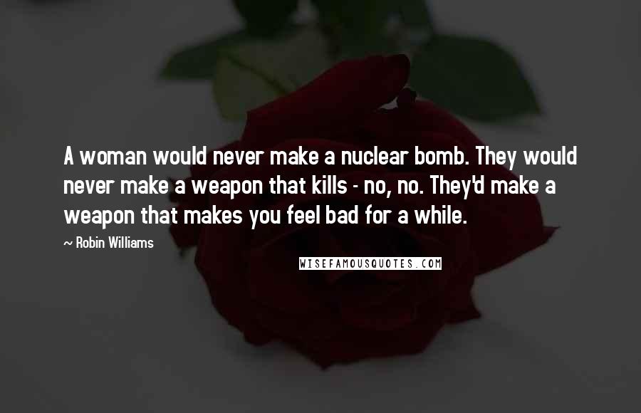 Robin Williams Quotes: A woman would never make a nuclear bomb. They would never make a weapon that kills - no, no. They'd make a weapon that makes you feel bad for a while.