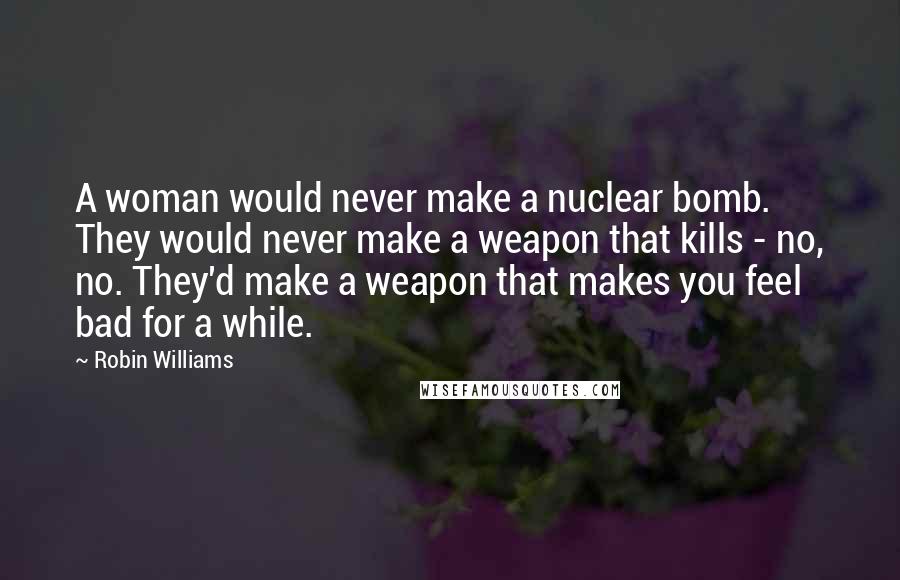 Robin Williams Quotes: A woman would never make a nuclear bomb. They would never make a weapon that kills - no, no. They'd make a weapon that makes you feel bad for a while.