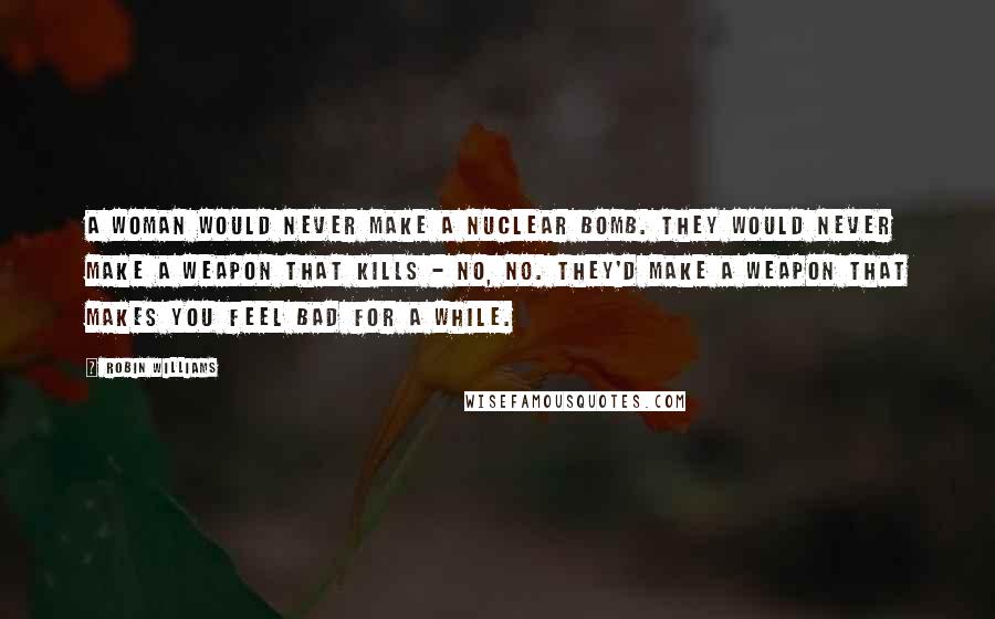 Robin Williams Quotes: A woman would never make a nuclear bomb. They would never make a weapon that kills - no, no. They'd make a weapon that makes you feel bad for a while.