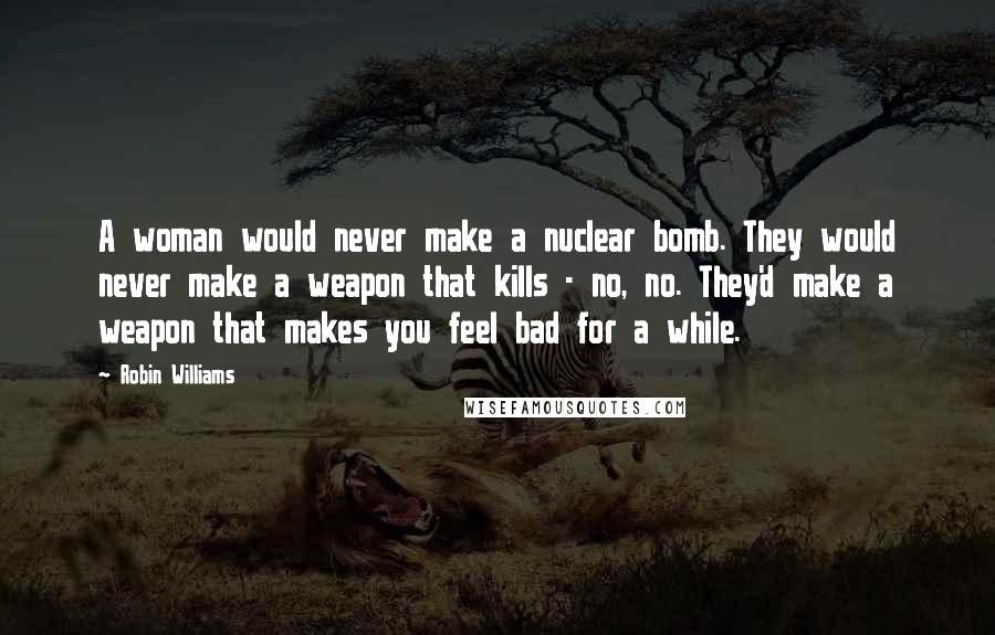 Robin Williams Quotes: A woman would never make a nuclear bomb. They would never make a weapon that kills - no, no. They'd make a weapon that makes you feel bad for a while.