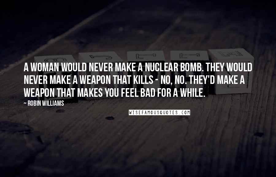 Robin Williams Quotes: A woman would never make a nuclear bomb. They would never make a weapon that kills - no, no. They'd make a weapon that makes you feel bad for a while.