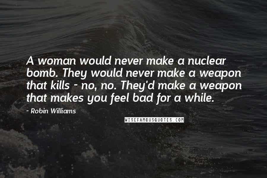 Robin Williams Quotes: A woman would never make a nuclear bomb. They would never make a weapon that kills - no, no. They'd make a weapon that makes you feel bad for a while.