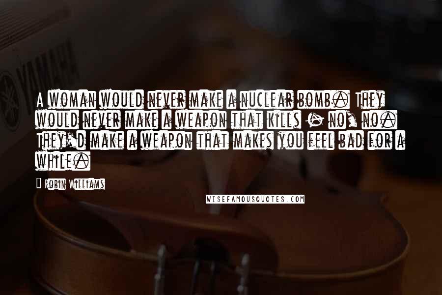 Robin Williams Quotes: A woman would never make a nuclear bomb. They would never make a weapon that kills - no, no. They'd make a weapon that makes you feel bad for a while.