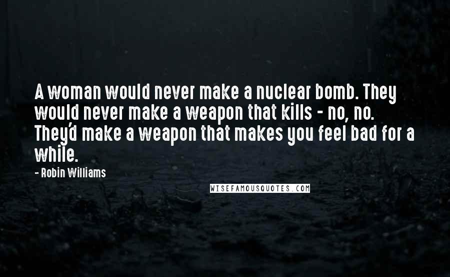 Robin Williams Quotes: A woman would never make a nuclear bomb. They would never make a weapon that kills - no, no. They'd make a weapon that makes you feel bad for a while.