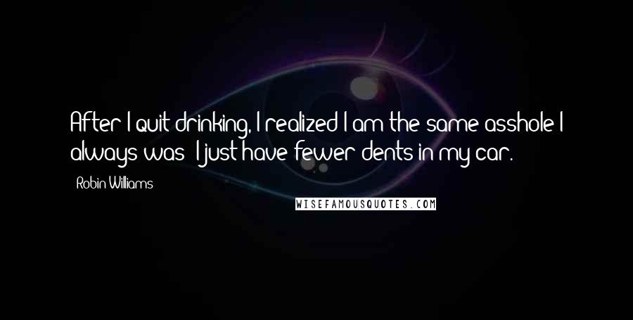 Robin Williams Quotes: After I quit drinking, I realized I am the same asshole I always was; I just have fewer dents in my car.