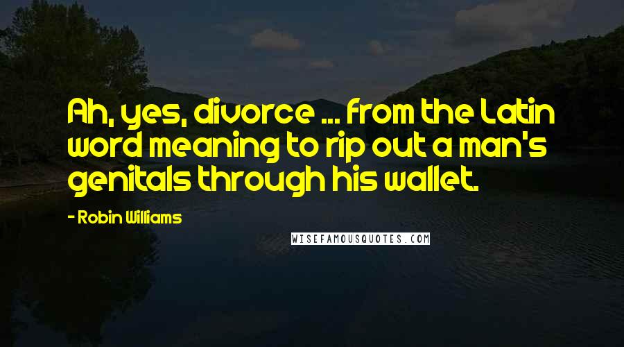 Robin Williams Quotes: Ah, yes, divorce ... from the Latin word meaning to rip out a man's genitals through his wallet.