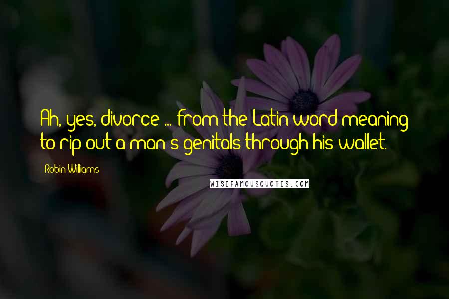 Robin Williams Quotes: Ah, yes, divorce ... from the Latin word meaning to rip out a man's genitals through his wallet.