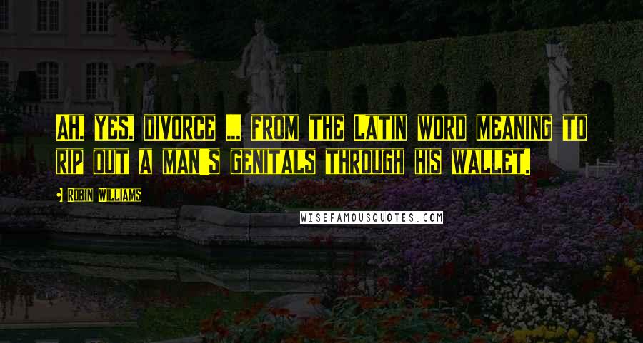 Robin Williams Quotes: Ah, yes, divorce ... from the Latin word meaning to rip out a man's genitals through his wallet.