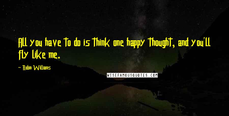 Robin Williams Quotes: All you have to do is think one happy thought, and you'll fly like me.