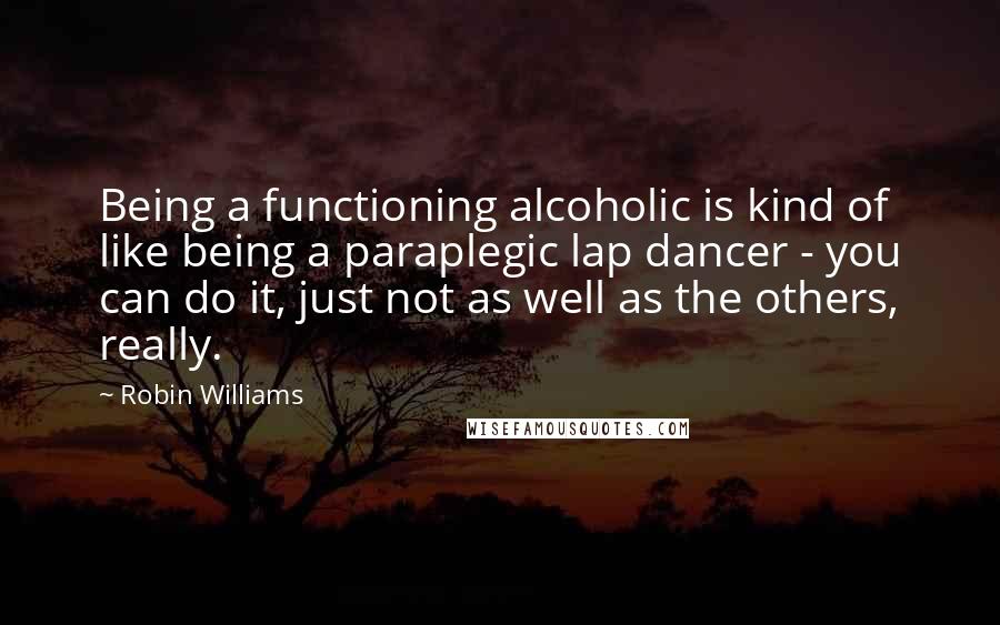 Robin Williams Quotes: Being a functioning alcoholic is kind of like being a paraplegic lap dancer - you can do it, just not as well as the others, really.