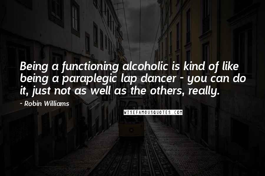 Robin Williams Quotes: Being a functioning alcoholic is kind of like being a paraplegic lap dancer - you can do it, just not as well as the others, really.