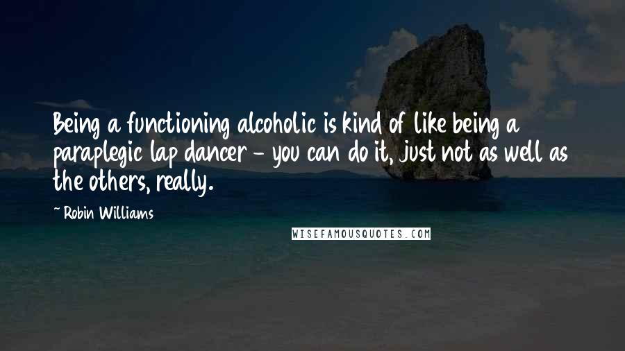 Robin Williams Quotes: Being a functioning alcoholic is kind of like being a paraplegic lap dancer - you can do it, just not as well as the others, really.