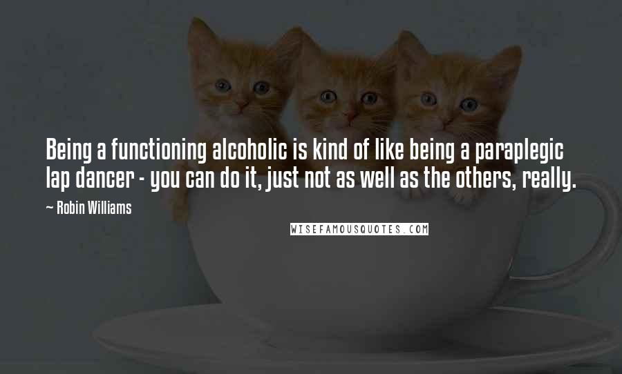 Robin Williams Quotes: Being a functioning alcoholic is kind of like being a paraplegic lap dancer - you can do it, just not as well as the others, really.