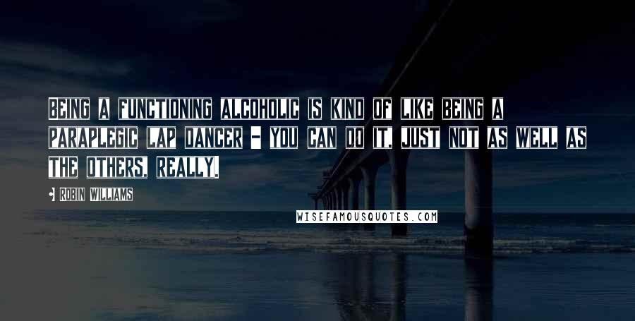 Robin Williams Quotes: Being a functioning alcoholic is kind of like being a paraplegic lap dancer - you can do it, just not as well as the others, really.