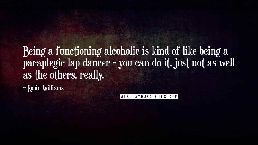 Robin Williams Quotes: Being a functioning alcoholic is kind of like being a paraplegic lap dancer - you can do it, just not as well as the others, really.