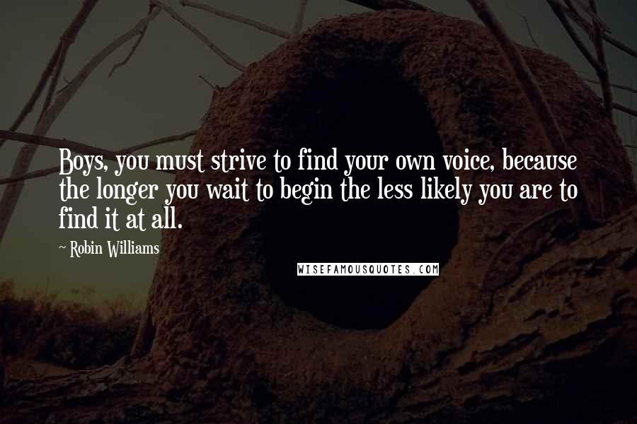 Robin Williams Quotes: Boys, you must strive to find your own voice, because the longer you wait to begin the less likely you are to find it at all.