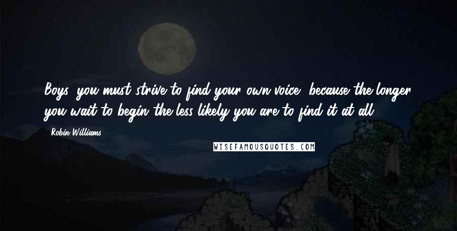 Robin Williams Quotes: Boys, you must strive to find your own voice, because the longer you wait to begin the less likely you are to find it at all.