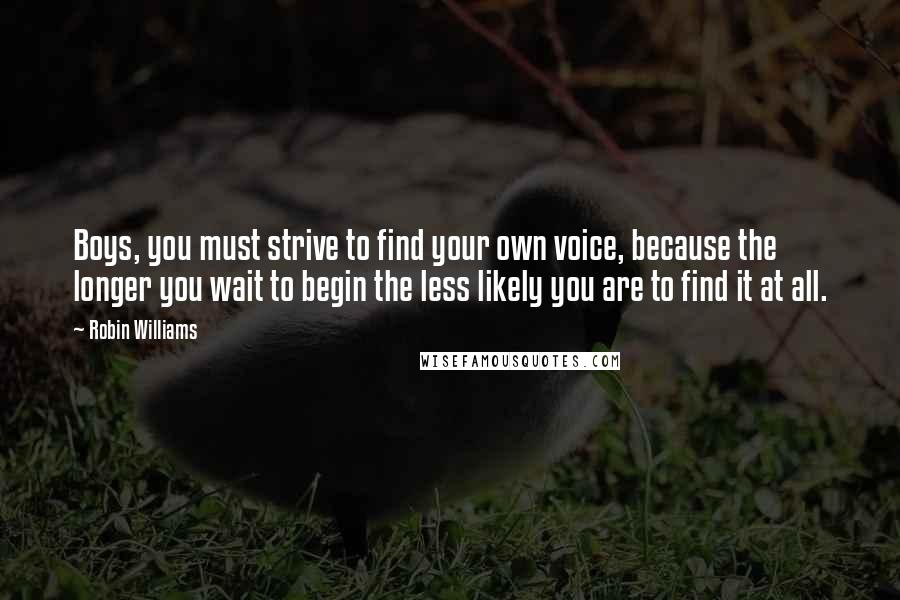 Robin Williams Quotes: Boys, you must strive to find your own voice, because the longer you wait to begin the less likely you are to find it at all.