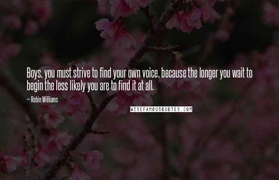 Robin Williams Quotes: Boys, you must strive to find your own voice, because the longer you wait to begin the less likely you are to find it at all.