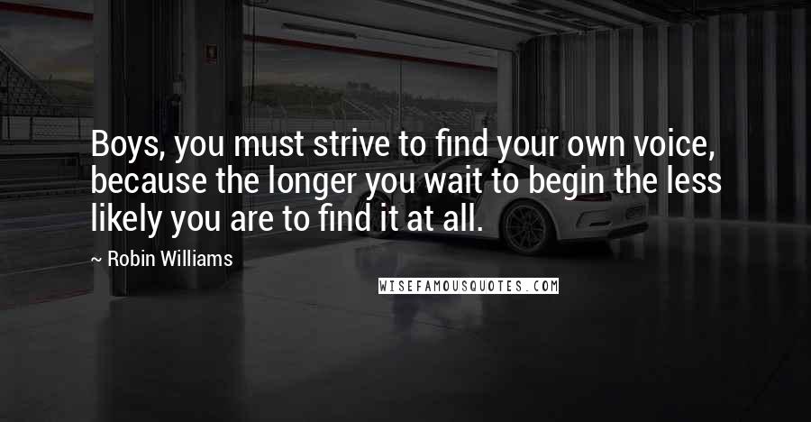 Robin Williams Quotes: Boys, you must strive to find your own voice, because the longer you wait to begin the less likely you are to find it at all.