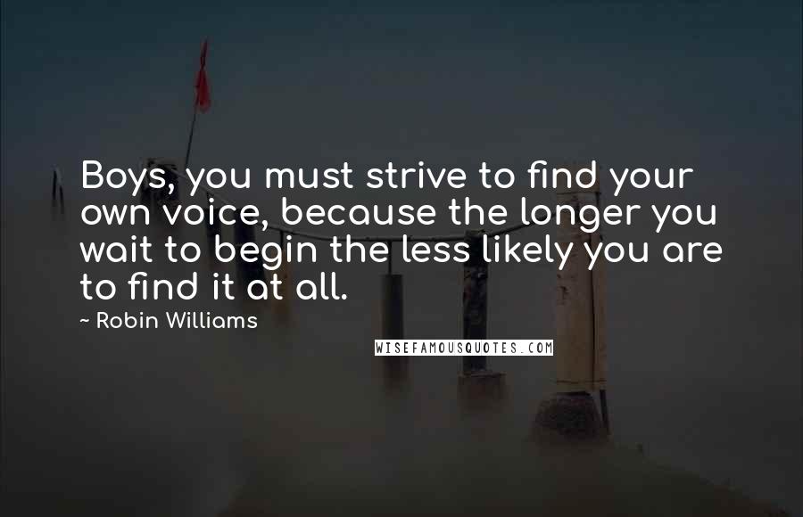 Robin Williams Quotes: Boys, you must strive to find your own voice, because the longer you wait to begin the less likely you are to find it at all.