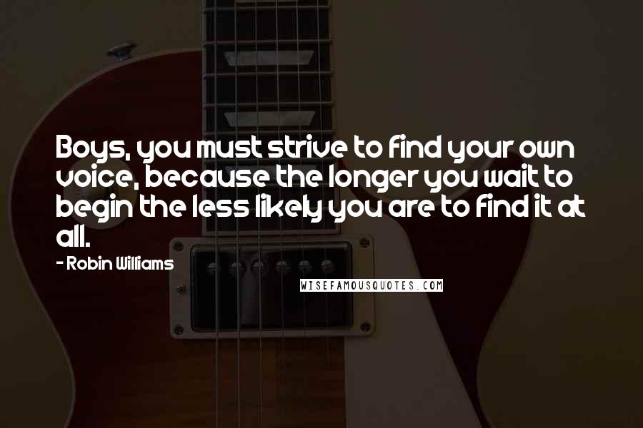 Robin Williams Quotes: Boys, you must strive to find your own voice, because the longer you wait to begin the less likely you are to find it at all.