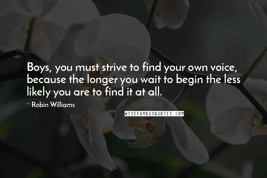 Robin Williams Quotes: Boys, you must strive to find your own voice, because the longer you wait to begin the less likely you are to find it at all.