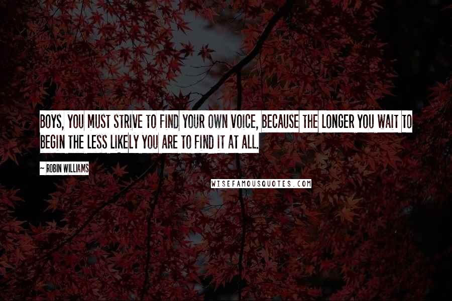 Robin Williams Quotes: Boys, you must strive to find your own voice, because the longer you wait to begin the less likely you are to find it at all.