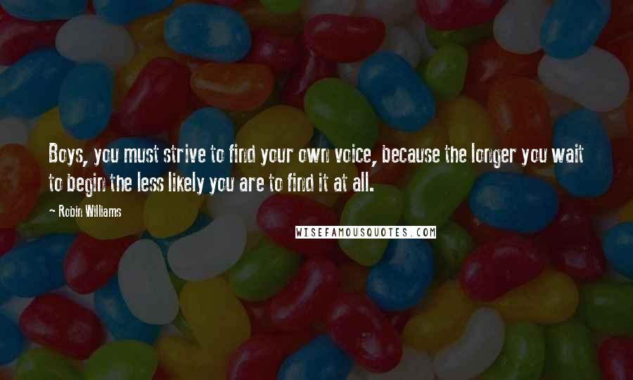 Robin Williams Quotes: Boys, you must strive to find your own voice, because the longer you wait to begin the less likely you are to find it at all.